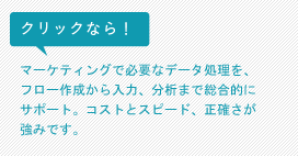 クリックなら！マーケティングで必要なデータ処理を、フロー作成から入力、分析まで総合的にサポート。コストとスピード、正確さが強みです。