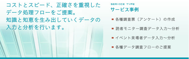 コストとスピード、正確さを重視したデータ処理フローをご提案。知識と知恵を生み出していくデータの入力と分析を行います。サービス事例：各種調査票（アンケート）の作成：読者モニター調査データ入力〜分析：イベント来場者データ入力〜分析：各種データ調査フローのご提案