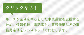 クリックなら！ルーチン業務を中心とした事業運営を支援するため、情報処理、電話応対、書類発送などの事務局業務をワンストップで代行します。