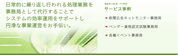 日常的に繰り返し行われる処理業務を事務局として代行することでシステムの効率運用をサポートし円滑な事業運営をお手伝い。サービス事例：新聞広告ネットモニター事務局：ベンダー資格認定試験事務局：各種イベント事務局