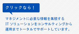 クリックなら！マネジメントに必要な情報を集積するITソリューションをコンサルティングから運用までトータルでサポートしています。