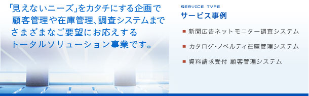 「見えないニーズ」をカタチにする企画で顧客管理や在庫管理、調査システムまでさまざまなご要望にお応えするトータルソリューション事業です。サービス事例：新聞広告ネットモニター調査システム：カタログ・ノベルティ在庫管理システム：資料請求受付顧客管理システム